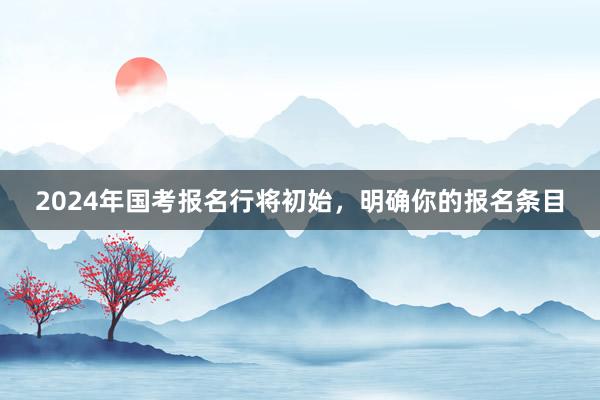 2024年国考报名行将初始，明确你的报名条目