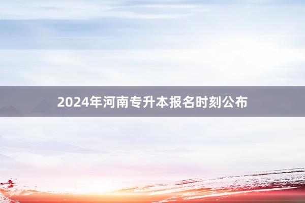 2024年河南专升本报名时刻公布