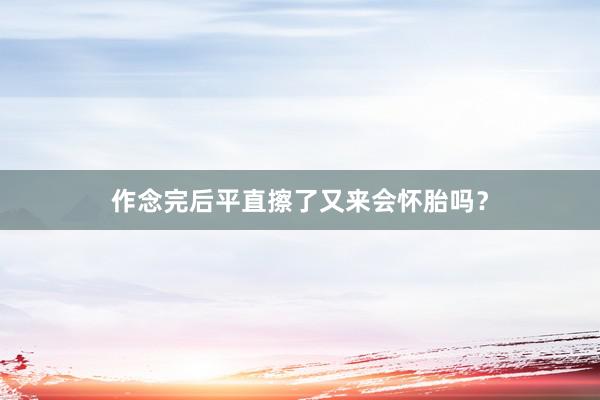 作念完后平直擦了又来会怀胎吗？
