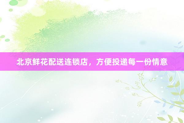 北京鲜花配送连锁店，方便投递每一份情意