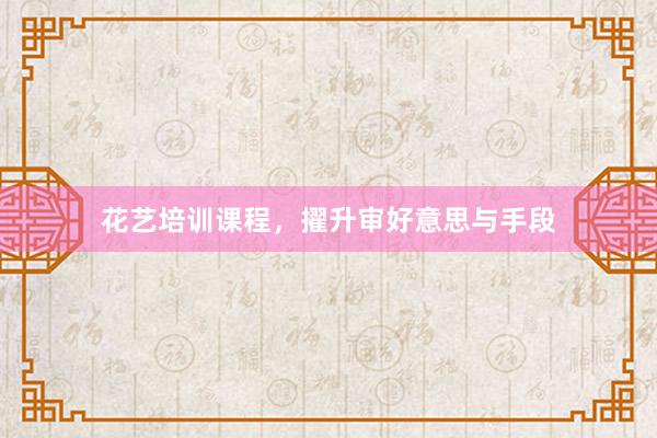 花艺培训课程，擢升审好意思与手段
